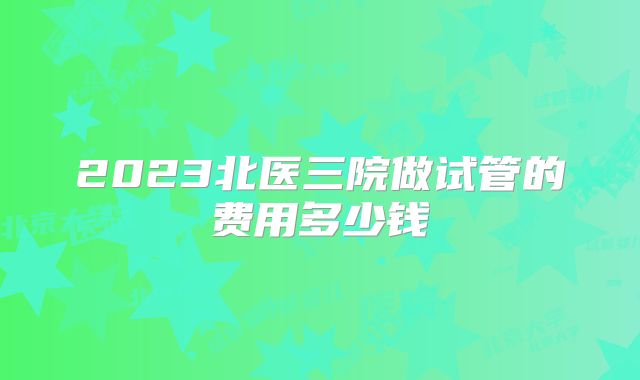 2023北医三院做试管的费用多少钱