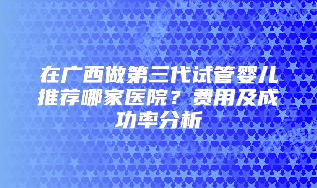 在广西做第三代试管婴儿推荐哪家医院?费用及成功率分析
