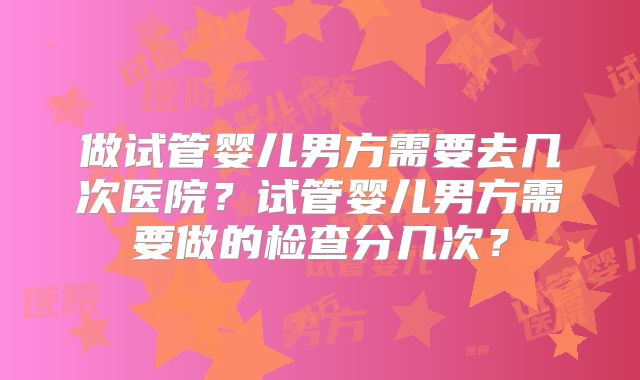 做试管婴儿男方需要去几次医院?试管婴儿男方需要做的检查分几次?