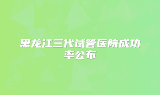 黑龙江三代试管医院成功率公布
