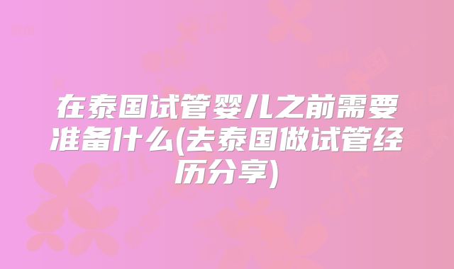在泰国试管婴儿之前需要准备什么(去泰国做试管经历分享)
