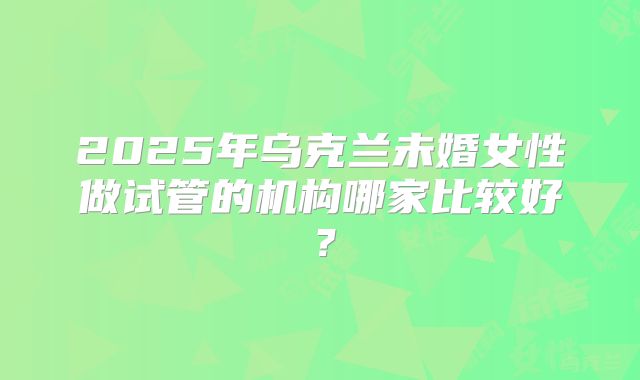 2025年乌克兰未婚女性做试管的机构哪家比较好?