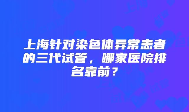 上海针对染色体异常患者的三代试管,哪家医院排名靠前?