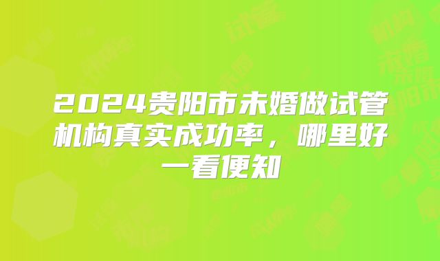 2024贵阳市未婚做试管机构真实成功率,哪里好一看便知