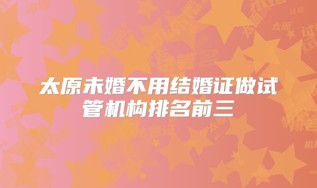太原未婚不用结婚证做试管机构排名前三