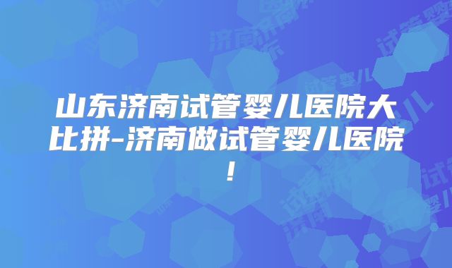 山东济南试管婴儿医院大比拼-济南做试管婴儿医院！
