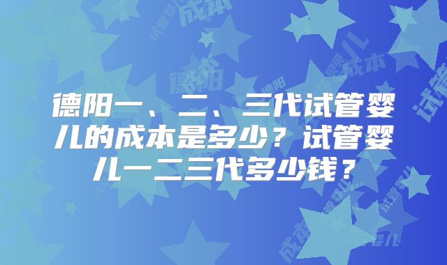 德阳一、二、三代试管婴儿的成本是多少?试管婴儿一二三代多少钱?