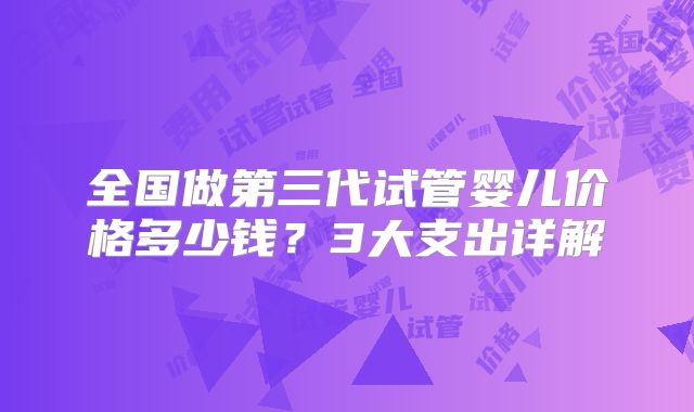 全国做第三代试管婴儿价格多少钱？3大支出详解