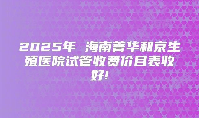 2025年 海南菁华和京生殖医院试管收费价目表收好!