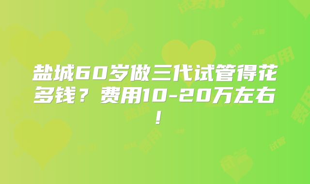 盐城60岁做三代试管得花多钱?费用10-20万左右!