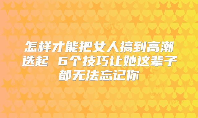 怎样才能把女人搞到高潮迭起 6个技巧让她这辈子都无法忘记你