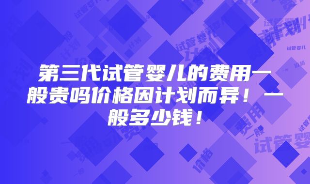 第三代试管婴儿的费用一般贵吗价格因计划而异!一般多少钱!