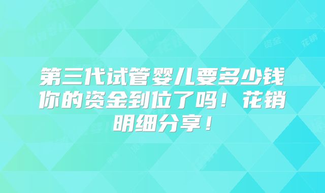 第三代试管婴儿要多少钱你的资金到位了吗!花销明细分享!