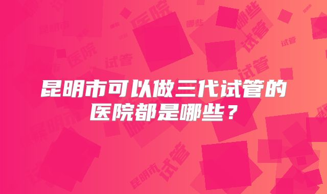 昆明市可以做三代试管的医院都是哪些？