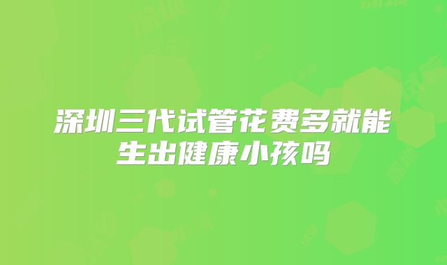 深圳三代试管花费多就能生出健康小孩吗