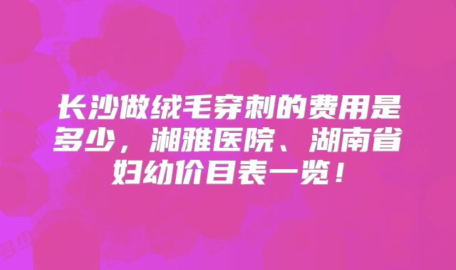 长沙做绒毛穿刺的费用是多少,湘雅医院、湖南省妇幼价目表一览!