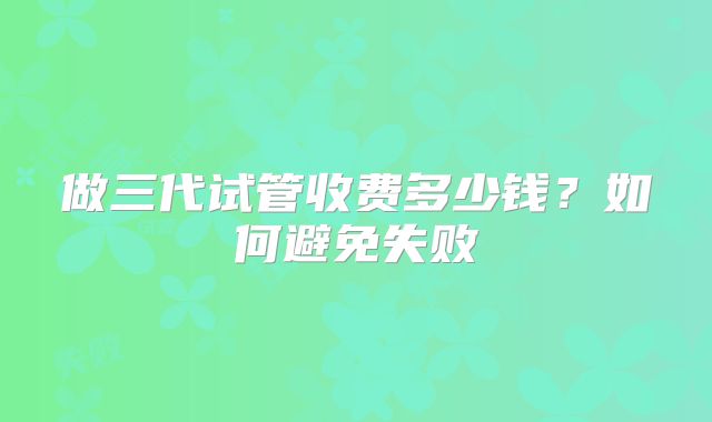 做三代试管收费多少钱?如何避免失败