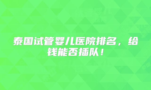 泰国试管婴儿医院排名,给钱能否插队!