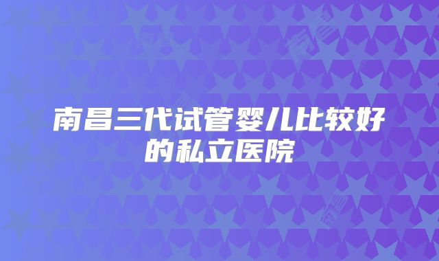 南昌三代试管婴儿比较好的私立医院