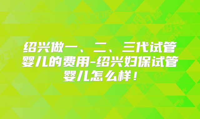 绍兴做一、二、三代试管婴儿的费用-绍兴妇保试管婴儿怎么样！