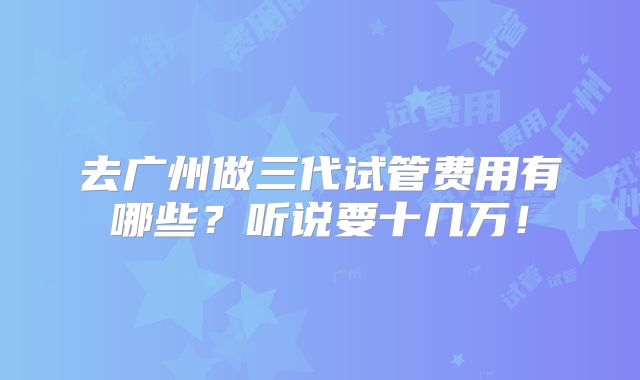 去广州做三代试管费用有哪些?听说要十几万!