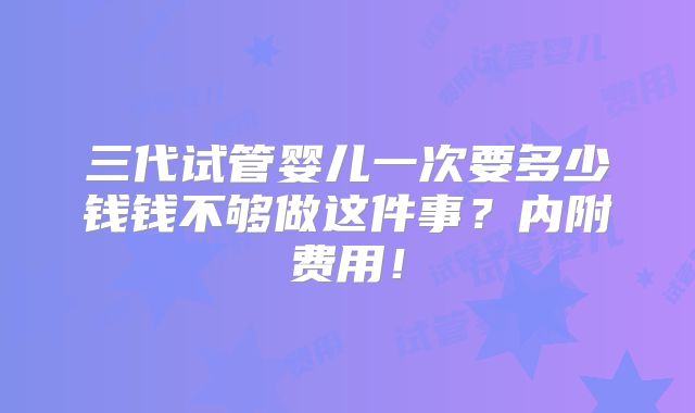 三代试管婴儿一次要多少钱钱不够做这件事？内附费用！