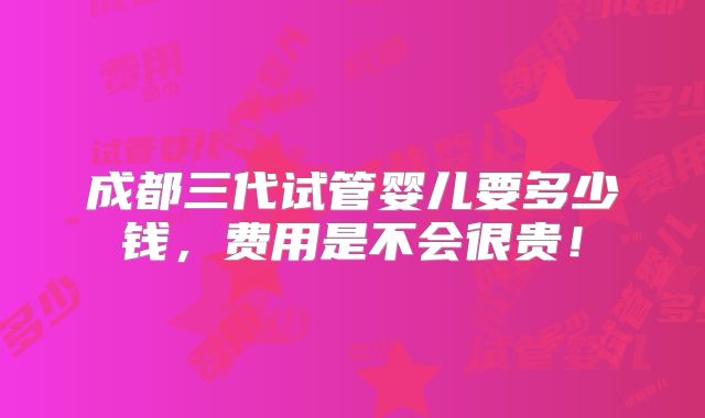 成都三代试管婴儿要多少钱,费用是不会很贵!