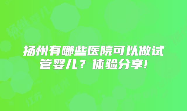 扬州有哪些医院可以做试管婴儿?体验分享!