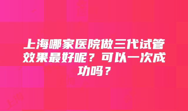 上海哪家医院做三代试管效果最好呢?可以一次成功吗?
