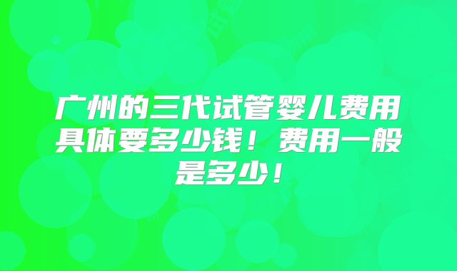 广州的三代试管婴儿费用具体要多少钱！费用一般是多少！