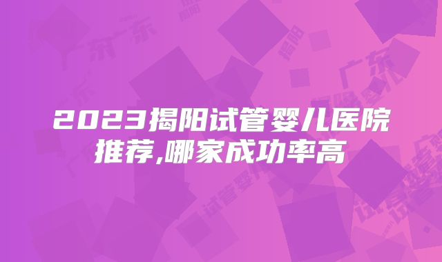 2023揭阳试管婴儿医院推荐,哪家成功率高