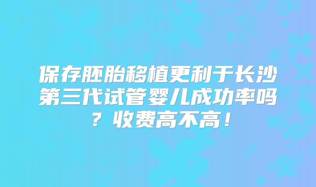 保存胚胎移植更利于长沙第三代试管婴儿成功率吗？收费高不高！