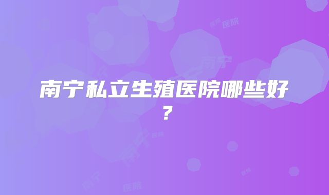 南宁私立生殖医院哪些好?
