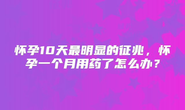 怀孕10天最明显的征兆,怀孕一个月用药了怎么办?