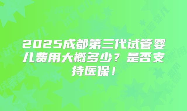 2025成都第三代试管婴儿费用大概多少?是否支持医保!