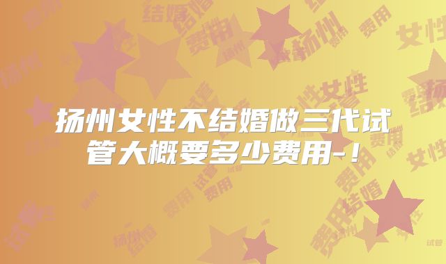 扬州女性不结婚做三代试管大概要多少费用-!