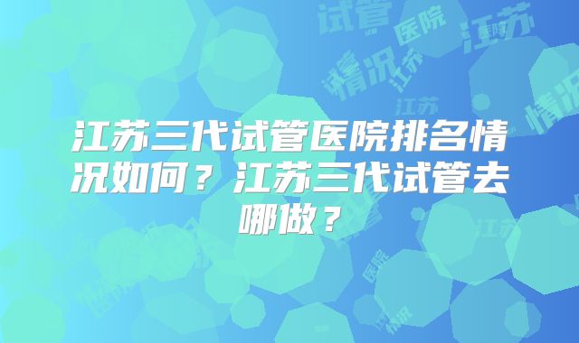 江苏三代试管医院排名情况如何?江苏三代试管去哪做?
