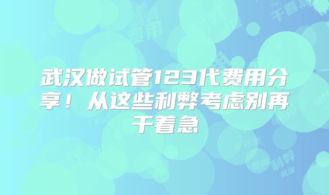 武汉做试管123代费用分享!从这些利弊考虑别再干着急