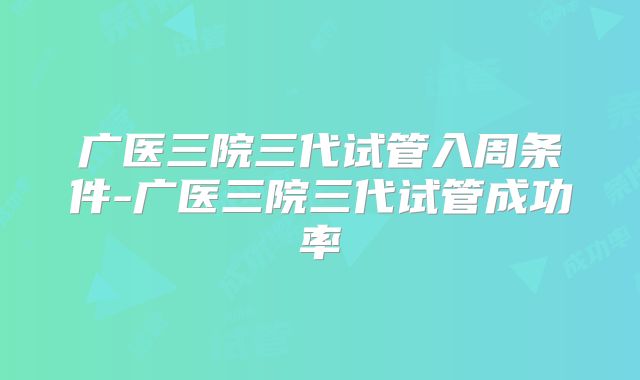 广医三院三代试管入周条件-广医三院三代试管成功率