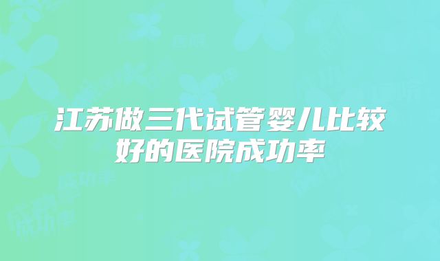 江苏做三代试管婴儿比较好的医院成功率
