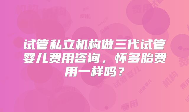 试管私立机构做三代试管婴儿费用咨询,怀多胎费用一样吗?