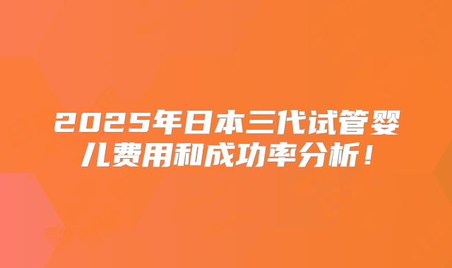 2025年日本三代试管婴儿费用和成功率分析!