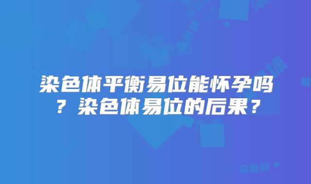 染色体平衡易位能怀孕吗?染色体易位的后果?
