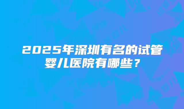 2025年深圳有名的试管婴儿医院有哪些?