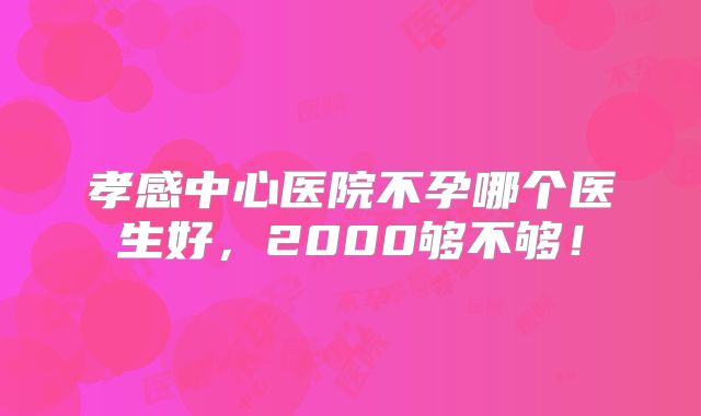 孝感中心医院不孕哪个医生好，2000够不够！