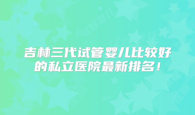 吉林三代试管婴儿比较好的私立医院最新排名！