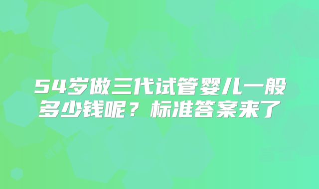 54岁做三代试管婴儿一般多少钱呢?标准答案来了