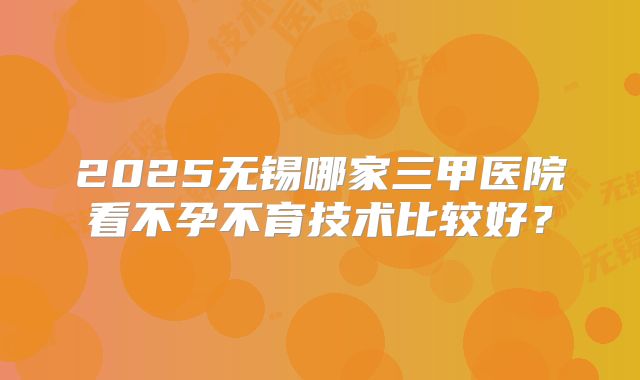2025无锡哪家三甲医院看不孕不育技术比较好？