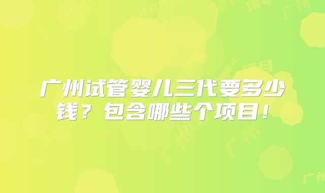 广州试管婴儿三代要多少钱？包含哪些个项目！
