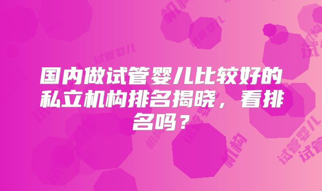 国内做试管婴儿比较好的私立机构排名揭晓,看排名吗?